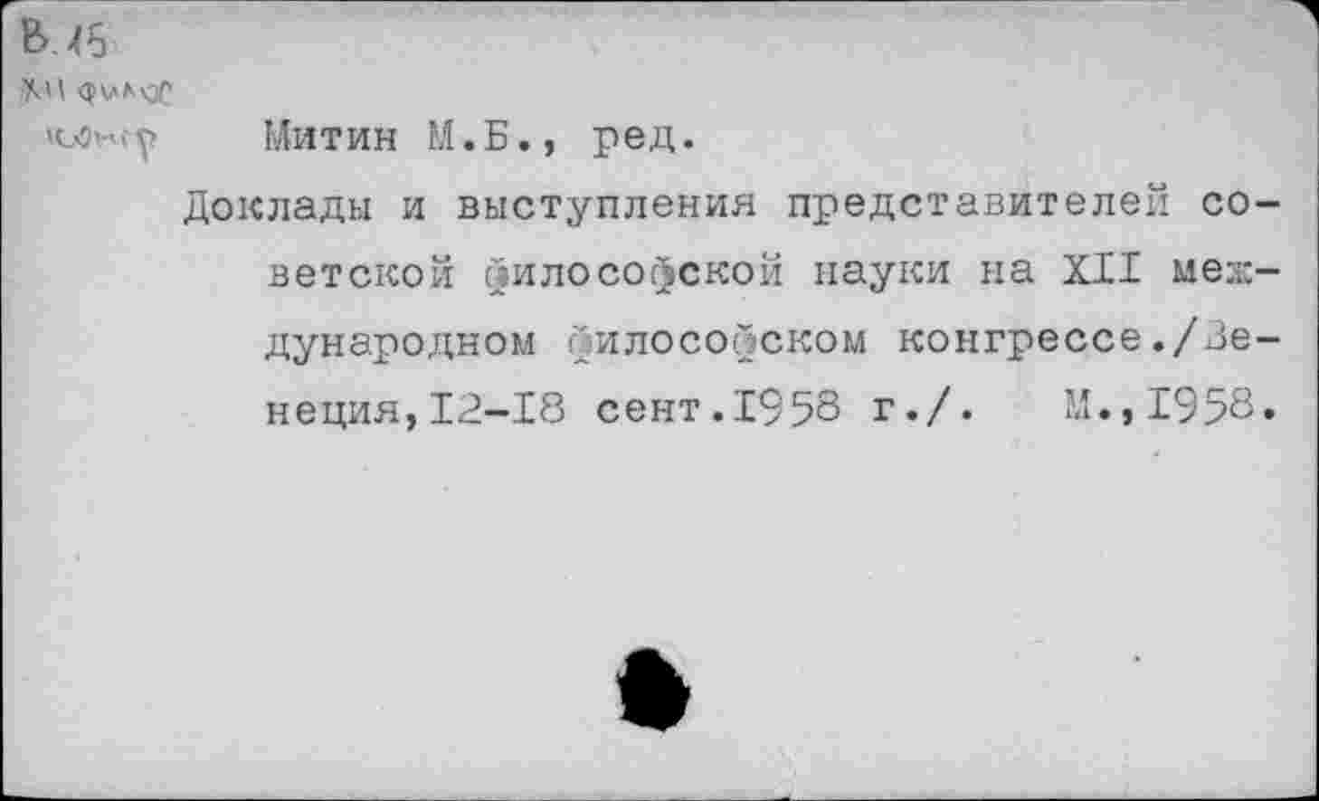 ﻿В .46
Митин М.Б., ред.
Доклады и выступления представителей советской философской науки на XII международном философском конгрессе./Венеция, 12-18 сент.1958 г./.	М.,1958.